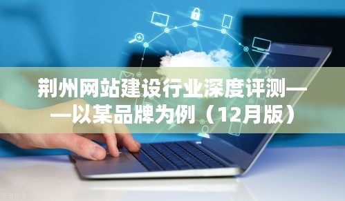 荆州网站建设行业深度测评报告，聚焦品牌案例解析（最新12月版）