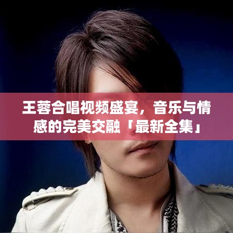 王蓉合唱视频盛宴，音乐与情感的完美交融「最新全集」