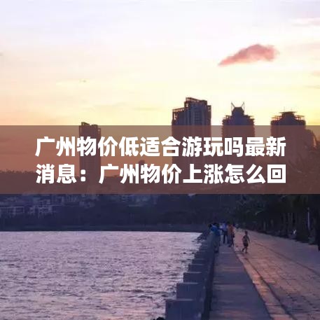广州物价低适合游玩吗最新消息：广州物价上涨怎么回事呢 