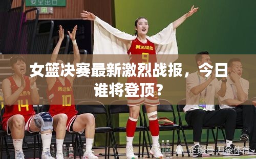 女篮决赛最新激烈战报，今日谁将登顶？