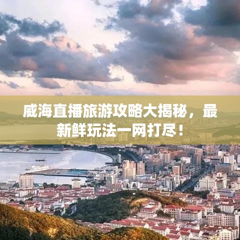 威海直播旅游攻略大揭秘，最新鲜玩法一网打尽！
