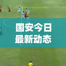 国安今日最新动态报道