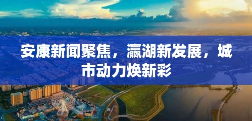 安康新闻聚焦，瀛湖新发展，城市动力焕新彩