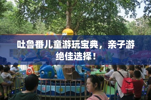 吐鲁番儿童游玩宝典，亲子游绝佳选择！