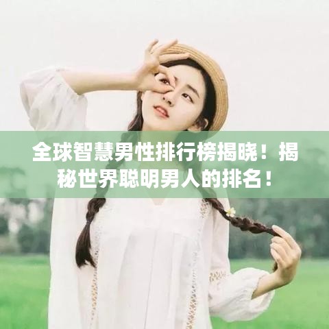 全球智慧男性排行榜揭晓！揭秘世界聪明男人的排名！