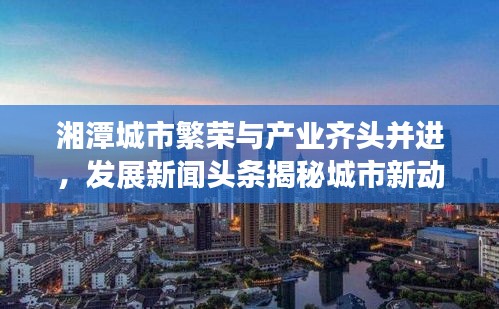 湘潭城市繁荣与产业齐头并进，发展新闻头条揭秘城市新动向