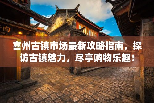 喜州古镇市场最新攻略指南，探访古镇魅力，尽享购物乐趣！