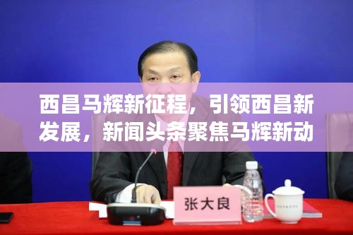 西昌马辉新征程，引领西昌新发展，新闻头条聚焦马辉新动向