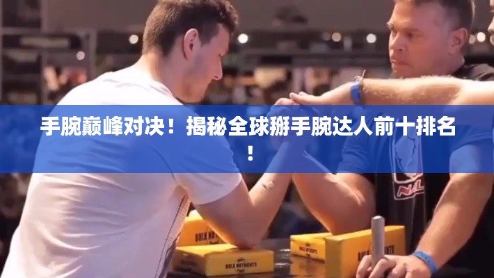 手腕巅峰对决！揭秘全球掰手腕达人前十排名！