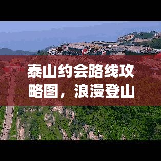 泰山约会路线攻略图，浪漫登山之旅，约会必选！