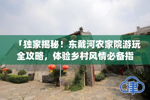 「独家揭秘！东戴河农家院游玩全攻略，体验乡村风情必备指南！」
