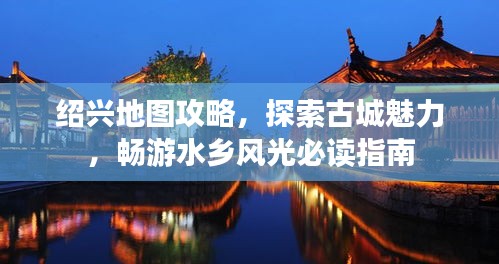 绍兴地图攻略，探索古城魅力，畅游水乡风光必读指南