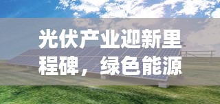 光伏产业迎新里程碑，绿色能源发展获推动，最新安装新闻抢先看