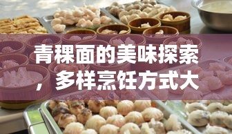 青稞面的美味探索，多样烹饪方式大揭秘！