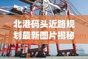 北港码头近路规划最新图片揭秘，现代化港口物流枢纽建设进展！