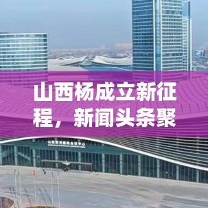 山西杨成立新征程，新闻头条聚焦新征程之路