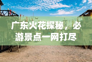 广东火花探秘，必游景点一网打尽！