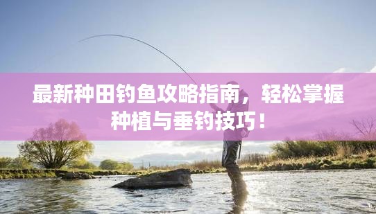 最新种田钓鱼攻略指南,轻松掌握种植与垂钓技巧!