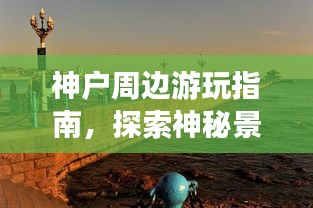 神户周边游玩指南，探索神秘景点，畅游魅力之旅！