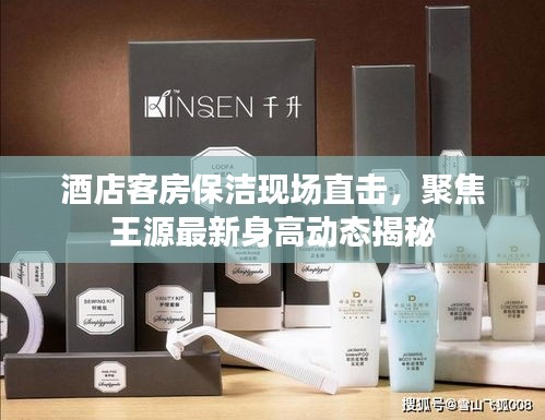 酒店客房保洁现场直击，聚焦王源最新身高动态揭秘