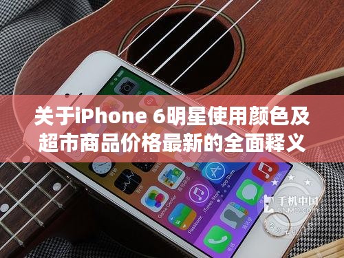关于iPhone 6明星使用颜色及超市商品价格最新的全面释义、深度解读与虚假宣传风险预警