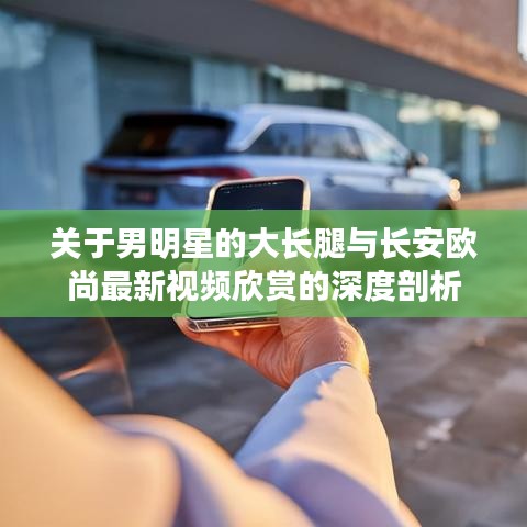 关于男明星的大长腿与长安欧尚最新视频欣赏的深度剖析