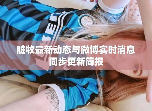 脏牧最新动态与微博实时消息同步更新简报