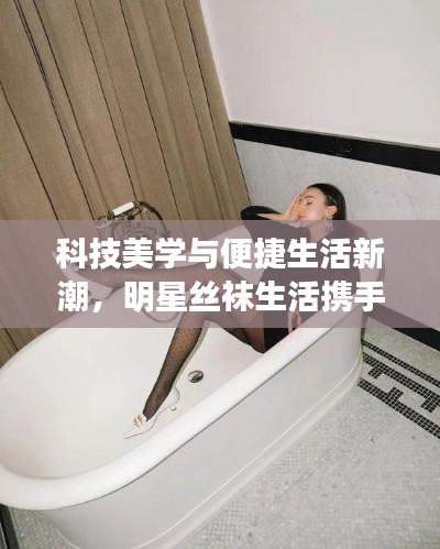 科技美学与便捷生活新潮,明星丝袜生活携手骑士引援引领新潮流!
