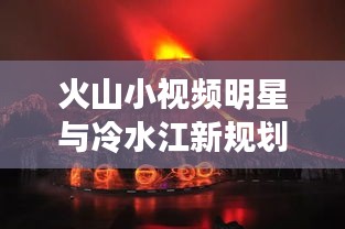 火山小视频明星与冷水江新规划,未来之星闪耀,一探究竟!