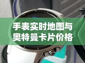 手表实时地图与奥特曼卡片价格查询指南,最新资讯一网打尽