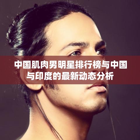 中国肌肉男明星排行榜与中国与印度的最新动态分析