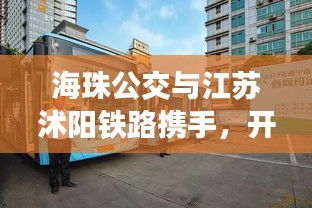 海珠公交与江苏沭阳铁路携手，开启公共交通无缝衔接新篇章