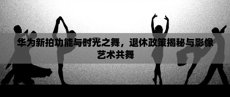 华为新拍功能与时光之舞,退休政策揭秘与影像艺术共舞