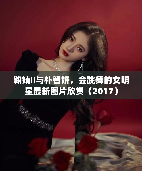 鞠婧祎与朴智妍,会跳舞的女明星最新图片欣赏(2017)