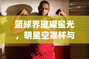 篮球界璀璨星光,明星空罩杯与骑士队最新阵容瞩目亮相