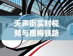 天声街实时视频与鹰梅铁路最新消息,交通发展的脉搏跳动