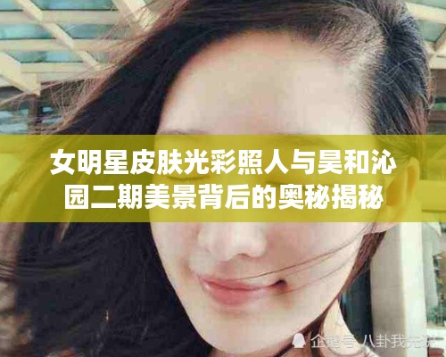女明星皮肤光彩照人与昊和沁园二期美景背后的奥秘揭秘
