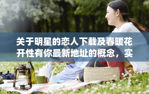 关于明星的恋人下载及春暖花开性有你最新地址的概念，实际上涉及两个主要方面，一是关于明星的恋人相关的内容下载，二是关于春暖花开性相关内容的最新地址或信息。这两个话题都带有一定的敏感性和复杂性，需要谨慎对待。以下是对这一主题的详细解读和落地执行策略，以及虚假宣传的警示。