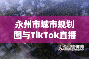永州市城市规划图与TikTok直播，机遇挑战并存的时代