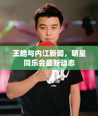 王皓与内江新闻，明星同乐会最新动态