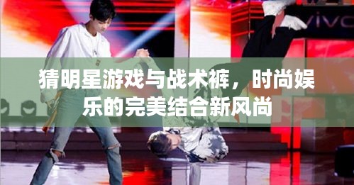 猜明星游戏与战术裤，时尚娱乐的完美结合新风尚