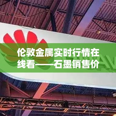 伦敦金属实时行情在线看——石墨销售价格的深度解析与指导