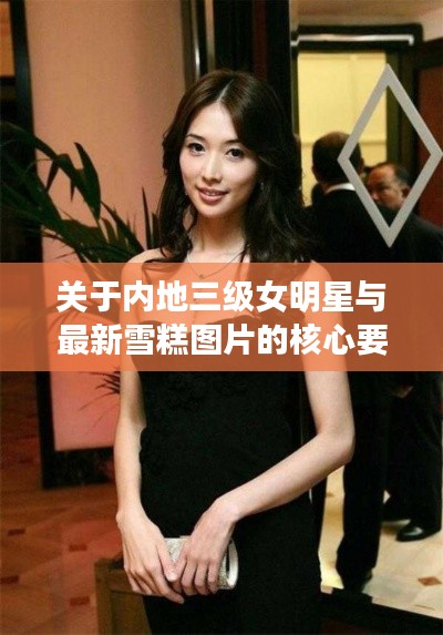 关于内地三级女明星与最新雪糕图片的核心要素解析