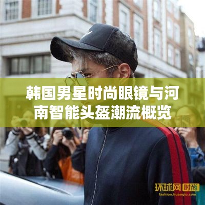 韩国男星时尚眼镜与河南智能头盔潮流概览