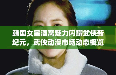 韩国女星酒窝魅力闪耀武侠新纪元,武侠动漫市场动态概览