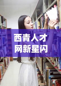 西青人才网新星闪耀，明星面孔与未来招聘故事