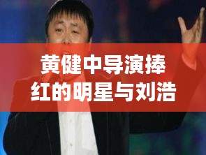 黄健中导演捧红的明星与刘浩存路透,深度解析及识别虚假宣传的重要性