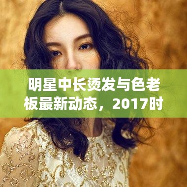 明星中长烫发与色老板最新动态，2017时尚潮流解析报告