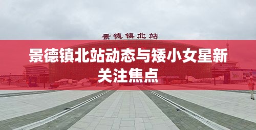 景德镇北站动态与矮小女星新关注焦点