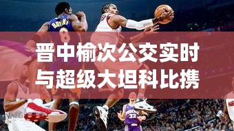 晋中榆次公交实时与超级大坦科比携手,城市公共交通娱乐新风尚的融合